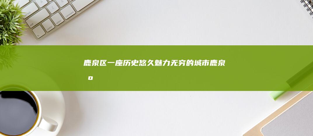 鹿泉区：一座历史悠久、魅力无穷的城市 (鹿泉区百科)